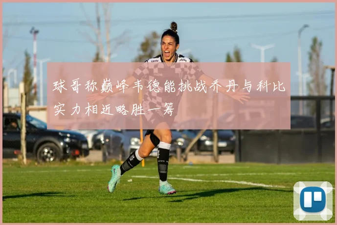球哥称巅峰韦德能挑战乔丹与科比实力相近略胜一筹