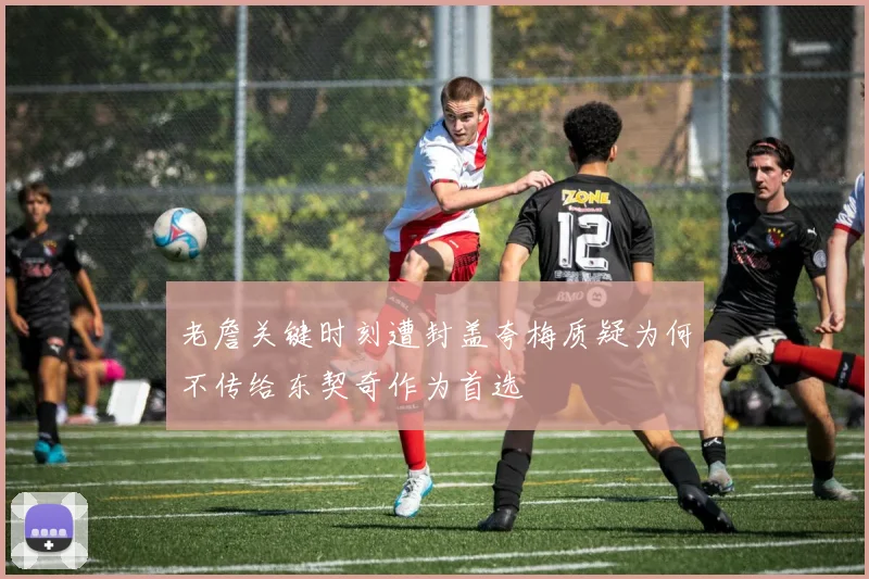 老詹关键时刻遭封盖夸梅质疑为何不传给东契奇作为首选