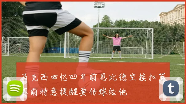 马克西回忆四年前恩比德空接扣篮赛前特意提醒要传球给他