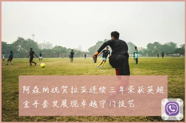 阿森纳祝贺拉亚连续三年荣获英超金手套奖展现卓越守门技艺