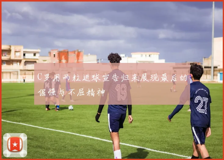 C罗用两粒进球宣告归来展现最后的倔强与不屈精神