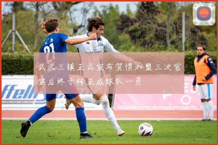 武汉三镇正式宣布贺惯加盟三次官宣后终于转正成球队一员