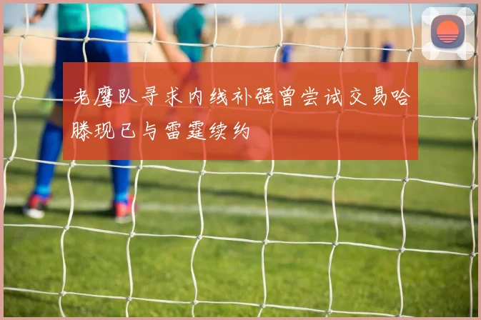老鹰队寻求内线补强曾尝试交易哈滕现已与雷霆续约