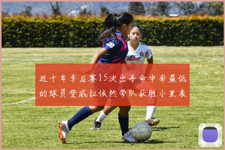 近十年季后赛15次出手命中率最低的球员登威拉依然带队获胜小里表现低迷仅得三分