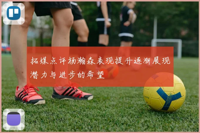 拓媒点评杨瀚森表现提升逐渐展现潜力与进步的希望