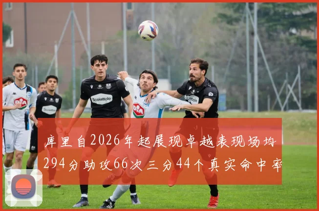 库里自2026年起展现卓越表现场均294分助攻66次三分44个真实命中率高达637