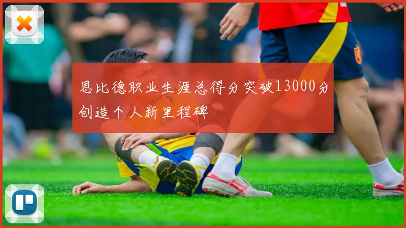 恩比德职业生涯总得分突破13000分创造个人新里程碑