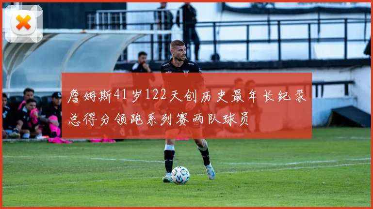 詹姆斯41岁122天创历史最年长纪录总得分领跑系列赛两队球员