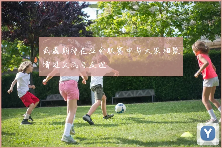 武磊期待在业余联赛中与大家相聚增进交流与友谊