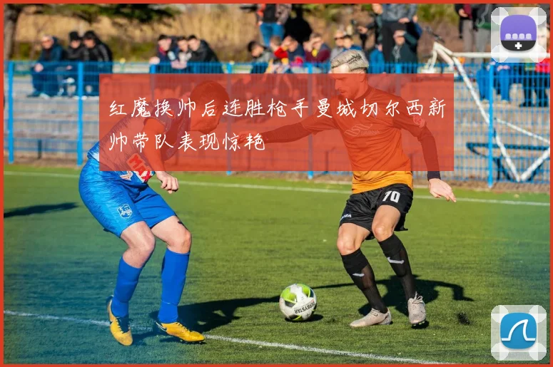 红魔换帅后连胜枪手曼城切尔西新帅带队表现惊艳