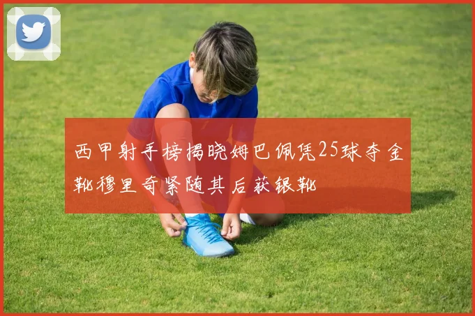 西甲射手榜揭晓姆巴佩凭25球夺金靴穆里奇紧随其后获银靴